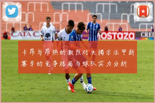 卡昂与昂热的激烈对决揭示法甲新赛季的竞争格局与球队实力分析