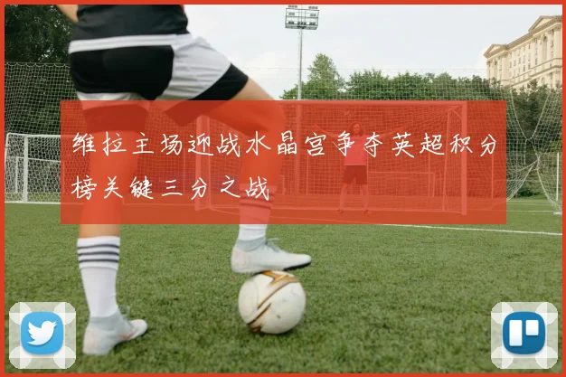 维拉主场迎战水晶宫争夺英超积分榜关键三分之战