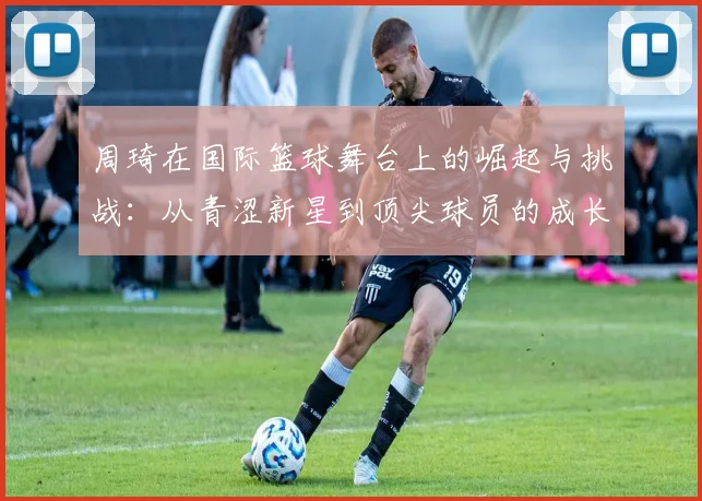 周琦在国际篮球舞台上的崛起与挑战：从青涩新星到顶尖球员的成长之路